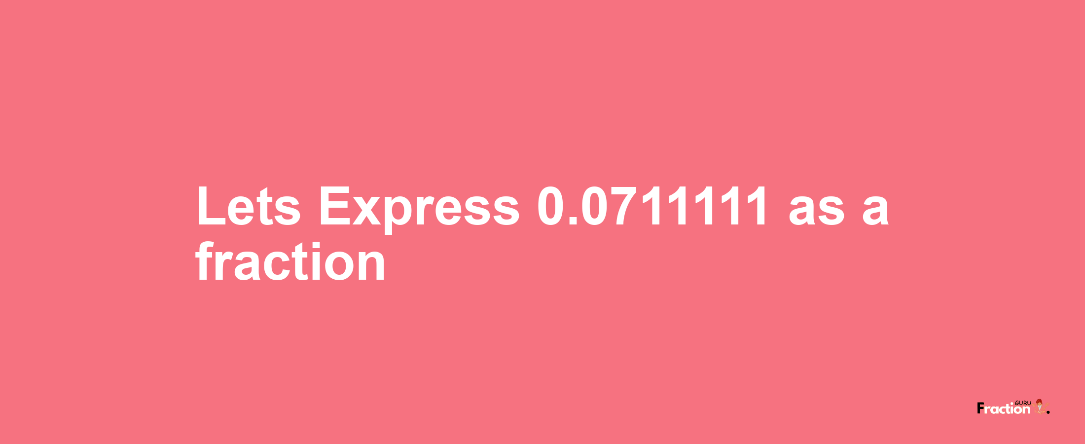 Lets Express 0.0711111 as afraction